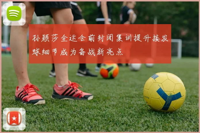 孙颖莎全运会前封闭集训提升接发球细节成为备战新亮点